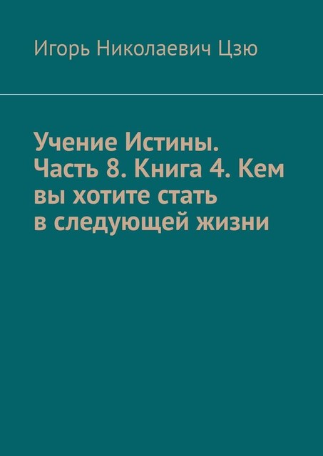 Учение Истины. Часть 8. Книга 4. Кем вы хотите стать в следующей жизни, Игорь Цзю