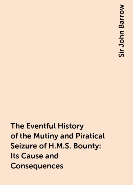 The Eventful History of the Mutiny and Piratical Seizure of H.M.S. Bounty: Its Cause and Consequences, Sir John Barrow