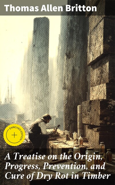 A Treatise on the Origin, Progress, Prevention, and Cure of Dry Rot in Timber, Thomas Allen Britton