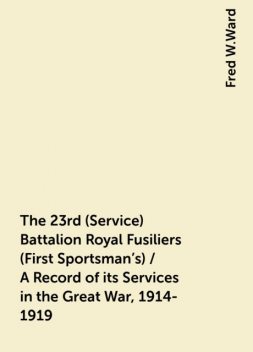The 23rd (Service) Battalion Royal Fusiliers (First Sportsman's) / A Record of its Services in the Great War, 1914-1919, Fred W.Ward