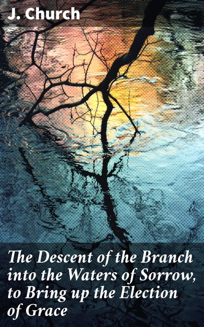 The Descent of the Branch into the Waters of Sorrow, to Bring up the Election of Grace, J. Church