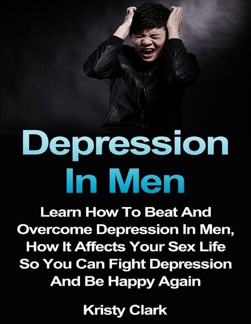 Depression In Men – Learn How to Beat and Overcome Depression In Men, How It Affects Your Sex Life So You Can Fight Depression and Be Happy Again, Kristy Clark