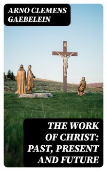 The Work Of Christ: Past, Present and Future, Arno Clemens Gaebelein