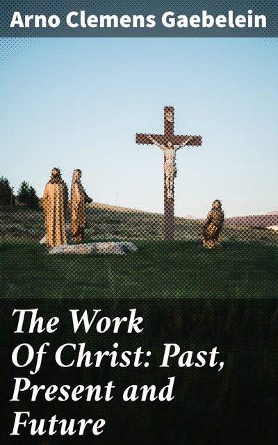 The Work Of Christ: Past, Present and Future, Arno Clemens Gaebelein