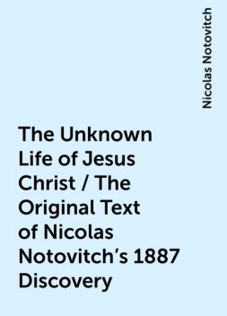 The Unknown Life of Jesus Christ / The Original Text of Nicolas Notovitch's 1887 Discovery, Nicolas Notovitch