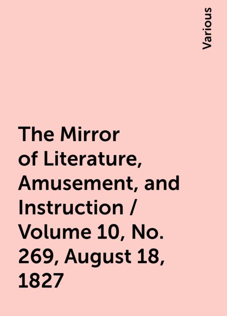 The Mirror of Literature, Amusement, and Instruction / Volume 10, No. 269, August 18, 1827, Various