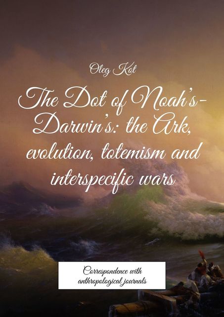 The Dot of Noah’s-Darwin’s: the Ark, evolution, totemism and interspecific wars. Correspondence with anthropological journals, Oleg Kot