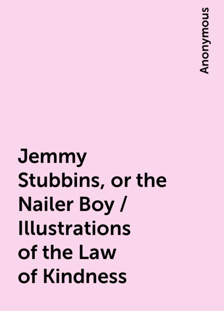 Jemmy Stubbins, or the Nailer Boy / Illustrations of the Law of Kindness, 