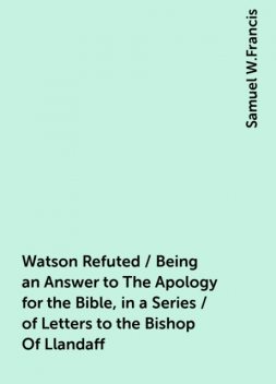 Watson Refuted / Being an Answer to The Apology for the Bible, in a Series / of Letters to the Bishop Of Llandaff, Samuel W.Francis