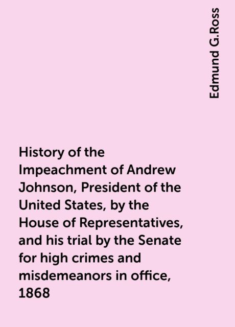 History of the Impeachment of Andrew Johnson, President of the United States, by the House of Representatives, and his trial by the Senate for high crimes and misdemeanors in office, 1868, Edmund G.Ross