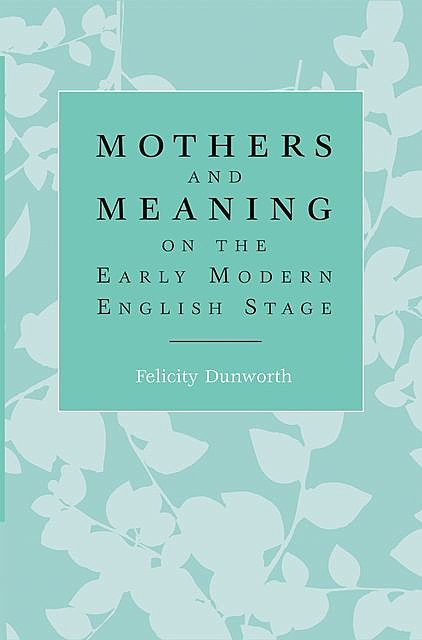 Mothers and meaning on the early modern English stage, Felicity Dunworth