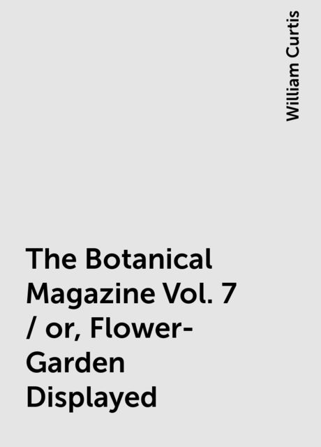 The Botanical Magazine Vol. 7 / or, Flower-Garden Displayed, William Curtis