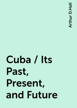 Cuba / Its Past, Present, and Future, Arthur D.Hall