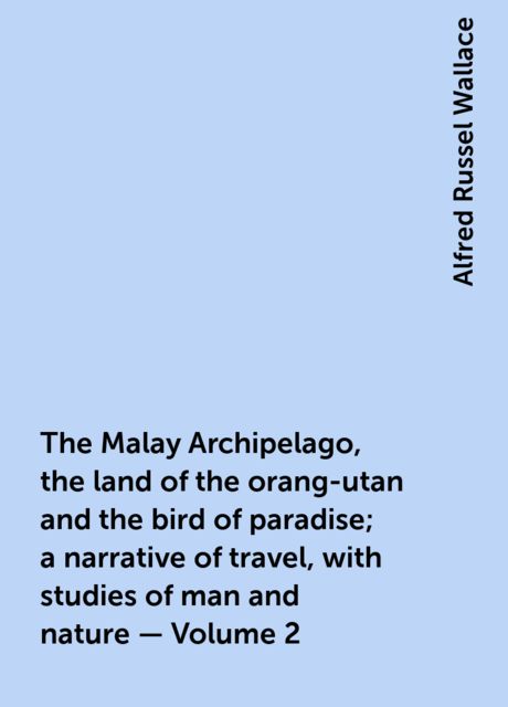 The Malay Archipelago, the land of the orang-utan and the bird of paradise; a narrative of travel, with studies of man and nature — Volume 2, Alfred Russel Wallace