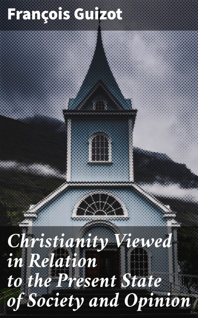 Christianity Viewed in Relation to the Present State of Society and Opinion, François Guizot