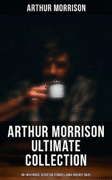 Arthur Morrison Ultimate Collection: 80+ Mysteries, Detective Stories & Dark Fantasy Tales, Arthur Morrison