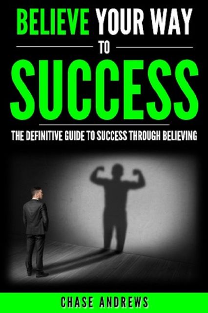Believe Your Way to Success – The Definitive Guide to Success Through Believing, Chase Andrews