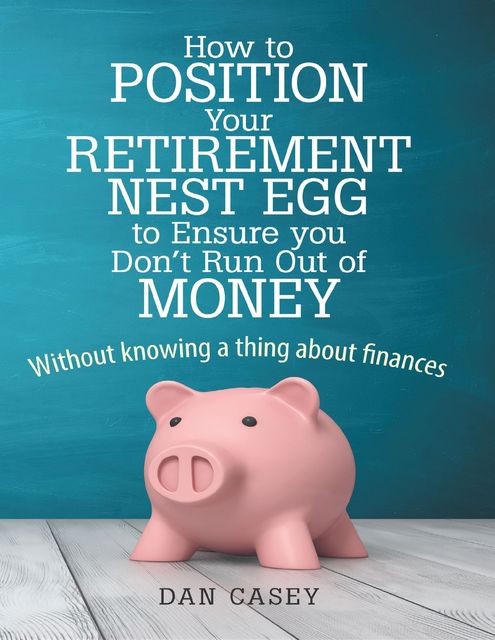 How to Position Your Retirement Nest Egg to Ensure You Don't Run Out of Money: Without Knowing a Thing About Finances, Dan Casey