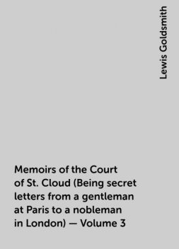 Memoirs of the Court of St. Cloud (Being secret letters from a gentleman at Paris to a nobleman in London) — Volume 3, Lewis Goldsmith