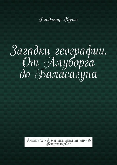 Загадки географии. От Алуборга до Баласагуна. Альманах «А ты ищи меня на карте!» Выпуск первый, Владимир Кучин