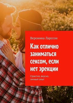 Как отлично заниматься сексом, если нет эрекции. Страстно, вкусно, личный опыт, Вероника Ларссон