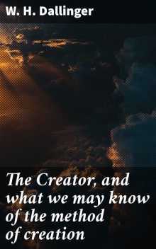 The Creator, and what we may know of the method of creation, W.H. Dallinger