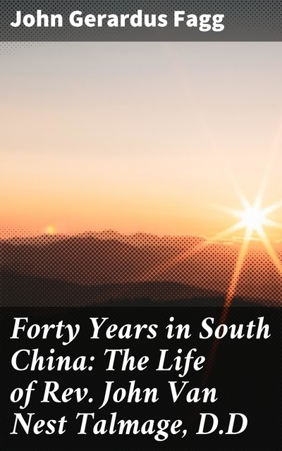 Forty Years in South China: The Life of Rev. John Van Nest Talmage, D.D, John Gerardus Fagg