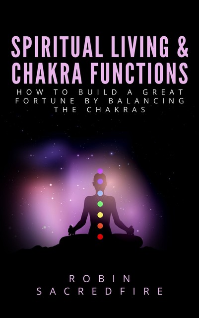 Spiritual Living & Chakra Functions: How to Build a Great Fortune by Balancing the Chakras, Robin Sacredfire