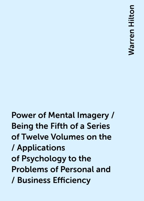 Power of Mental Imagery / Being the Fifth of a Series of Twelve Volumes on the / Applications of Psychology to the Problems of Personal and / Business Efficiency, Warren Hilton