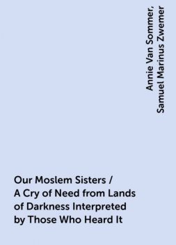 Our Moslem Sisters / A Cry of Need from Lands of Darkness Interpreted by Those Who Heard It, Annie Van Sommer, Samuel Marinus Zwemer