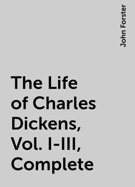 The Life of Charles Dickens, Vol. I-III, Complete, John Forster