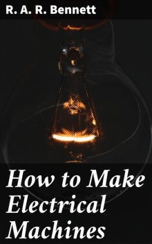 How to Make Electrical Machines Containing Full Directions for Making Electrical Machines, Induction Coils, Dynamos, and Many Novel Toys to Be Worked by Electricity, R.A. R. Bennett