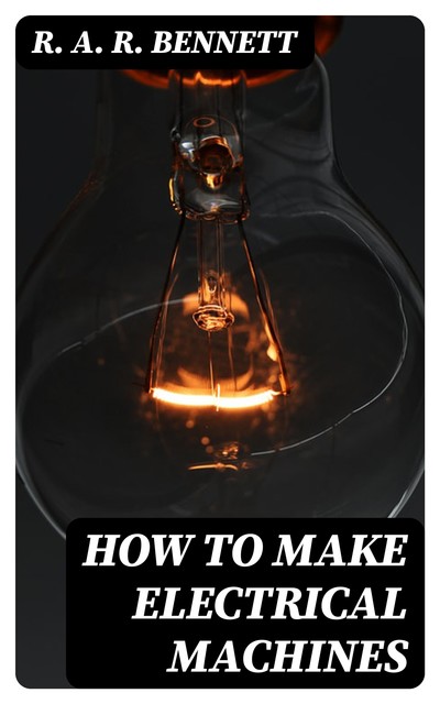 How to Make Electrical Machines Containing Full Directions for Making Electrical Machines, Induction Coils, Dynamos, and Many Novel Toys to Be Worked by Electricity, R.A. R. Bennett