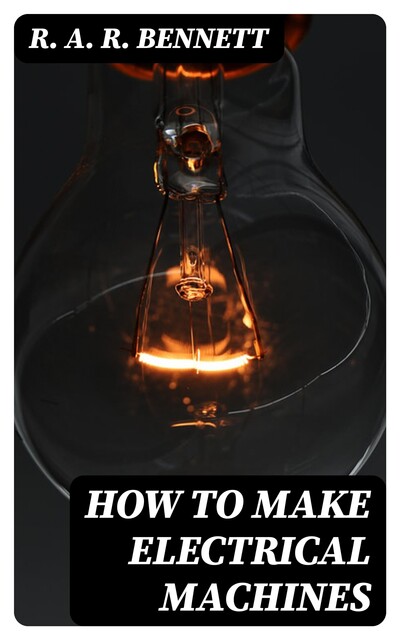 How to Make Electrical Machines Containing Full Directions for Making Electrical Machines, Induction Coils, Dynamos, and Many Novel Toys to Be Worked by Electricity, R.A. R. Bennett