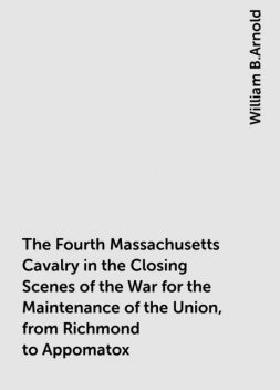 The Fourth Massachusetts Cavalry in the Closing Scenes of the War for the Maintenance of the Union, from Richmond to Appomatox, William B.Arnold