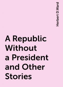 A Republic Without a President and Other Stories, Herbert D.Ward