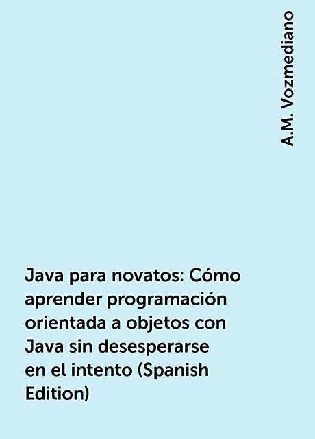 Java para novatos: Cómo aprender programación orientada a objetos con Java sin desesperarse en el intento (Spanish Edition), A.M. Vozmediano