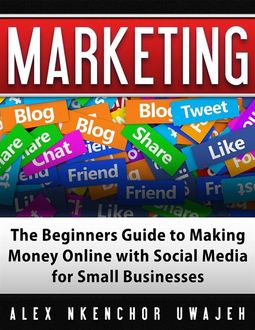Marketing: The Beginners Guide to Making Money Online with Social Media for Small Businesses, Alex Nkenchor Uwajeh
