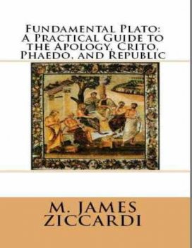 Fundamental Plato: A Practical Guide to the Apology, Crito, Phaedo, and Republic, M.James Ziccardi