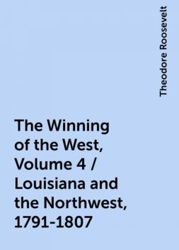 The Winning of the West, Volume 4 / Louisiana and the Northwest, 1791-1807, Theodore Roosevelt