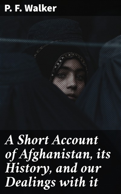 A Short Account of Afghanistan, its History, and our Dealings with it, P.F. Walker