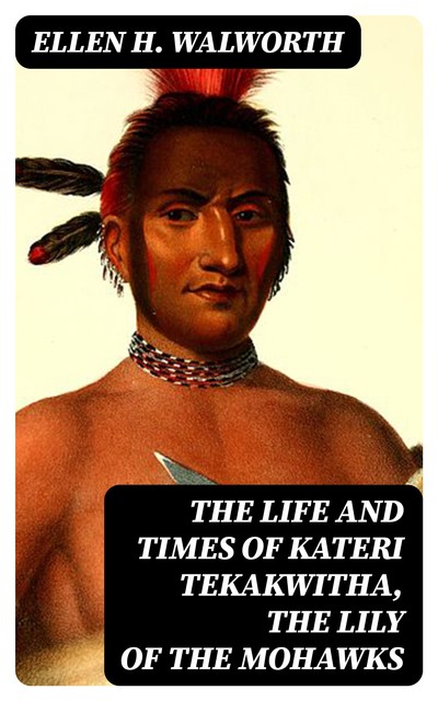 The Life and Times of Kateri Tekakwitha, the Lily of the Mohawks, Ellen H. Walworth