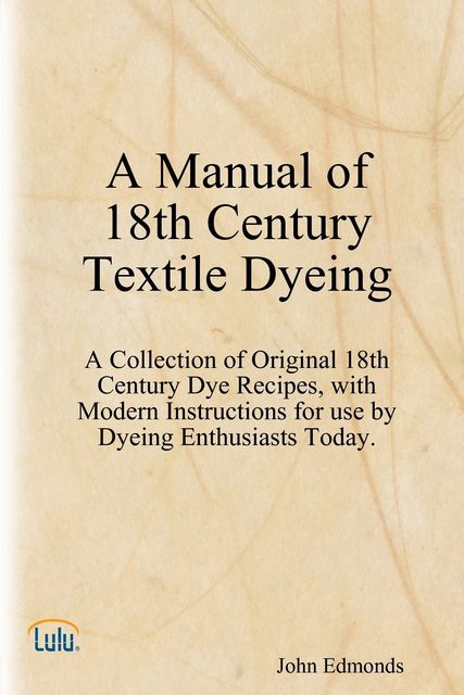 A Manual of 18th Century Textile Dyeing: A Collection of Original 18th Century Dye Recipes, with Modern Instructions for Use by Dyeing Enthusiasts Today, John Edmonds