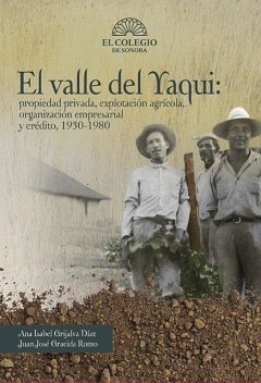 El Valle del Yaqui: propiedad privada, explotación agrícola, organización empresarial y crédito, 1930–1980, Ana Isabel Grijalva Díaz, Juan José Gracida Romo
