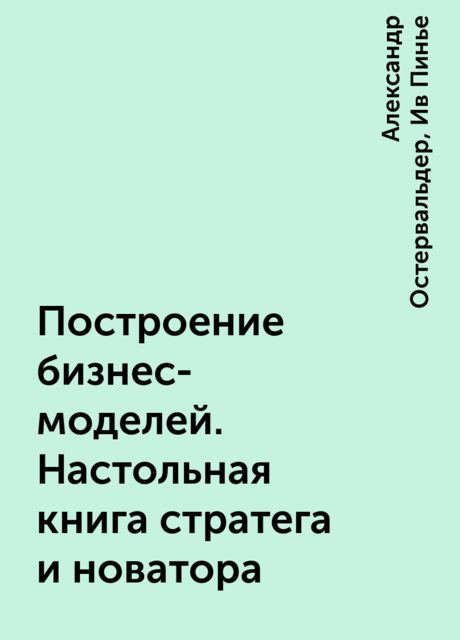 Построение бизнес-моделей. Настольная книга стратега и новатора, Александр Остервальдер, Ив Пинье