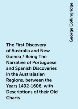 The First Discovery of Australia and New Guinea / Being The Narrative of Portuguese and Spanish Discoveries in the Australasian Regions, between the Years 1492-1606, with Descriptions of their Old Charts, George Collingridge