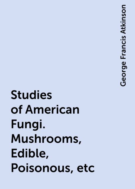 Studies of American Fungi. Mushrooms, Edible, Poisonous, etc, George Francis Atkinson