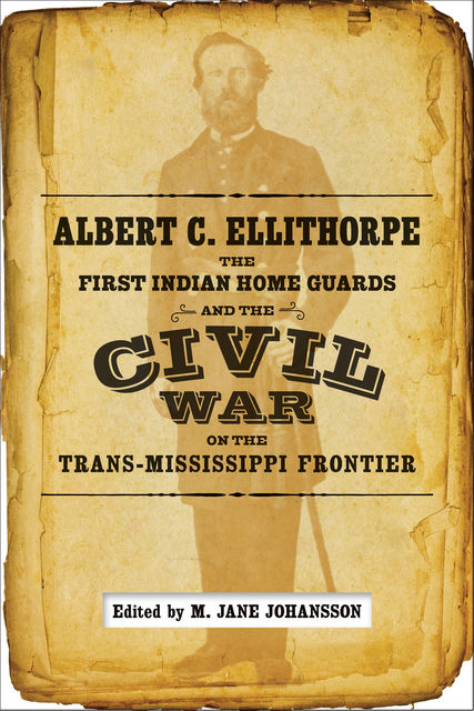 Albert C. Ellithorpe, the First Indian Home Guards, and the Civil War on the Trans-Mississippi Frontier, A.C., Ellithorpe