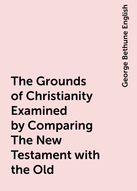 The Grounds of Christianity Examined by Comparing The New Testament with the Old, George Bethune English