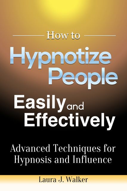 How to Hypnotize People Easily and Effectively: Advanced Techniques for Hypnosis and Influence, Laura J. Walker